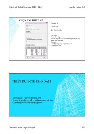 Giáo trình Robot Structural 2016 - Tập 2 Nguyễn Hoàng Anh
Company: www.Huytraining.vn 163
Theo loại tải
Theo tổ hợp
Quy phạm thiết lập
Loại nhóm
Nhóm theo tầng
Tạo các tầng nếu các cấu kiện không được gán tầng
Nhóm theo hình dạng
Chân cột
Luôn hiện hộp thoại này khi tính toán
Tự động tính toán
CHỌN TẢI THIẾT KẾ
THIẾT DỰ ĐỊNH CHO DẦM
Hướng dẫn: Nguyễn Hoàng Anh
Home: www.facebook.comhoanganhtraining
Company: www.huytraining.com
 