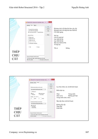 Giáo trình Robot Structural 2016 - Tập 2 Nguyễn Hoàng Anh
Company: www.Huytraining.vn 167
THÉP
CHỊU
CẮT
Khoảng cách cốt thép đai theo yêu cầu
Khoảng cách cốt thép đai theo thiết kế
Cốt thép ngang
Nội lực
Loại tải thiết kế
Lực thiết kế Qy
Lực thiết kế Qz
Mô men thiết kế Mx
Tổ hợp lực
Tất cả không
Lọc theo (thoe các mã đã kích hoạt)
Điều kiện lọc
Thực Trong miền
Theo tỷ lệ Không giới hạn
Trong miền (min, max)
Sắp xếp (theo mã kích hoạt)
Không sắp xếp
Tăng dần
Giảm dần
THÉP
CHỊU
CẮT
 