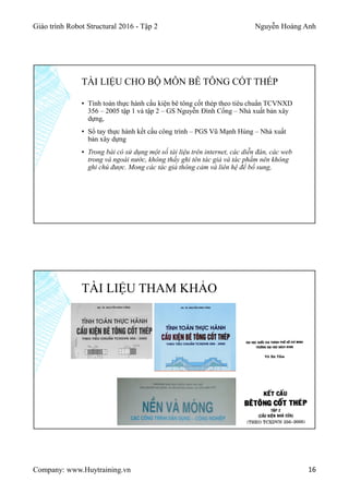 Giáo trình Robot Structural 2016 - Tập 2 Nguyễn Hoàng Anh
Company: www.Huytraining.vn 16
▪ Tính toán thực hành cấu kiện bê tông cốt thép theo tiêu chuẩn TCVNXD
356 – 2005 tập 1 và tập 2 – GS Nguyễn Đình Cống – Nhà xuất bản xây
dựng,
▪ Sổ tay thực hành kết cấu công trình – PGS Vũ Mạnh Hùng – Nhà xuất
bản xây dựng
▪ Trong bài có sử dụng một số tài liệu trên internet, các diễn đàn, các web
trong và ngoài nước, không thấy ghi tên tác giả và tác phầm nên không
ghi chú được. Mong các tác giả thông cảm và liên hệ để bổ sung,
TÀI LIỆU CHO BỘ MÔN BÊ TÔNG CỐT THÉP
TÀI LIỆU THAM KHẢO
 