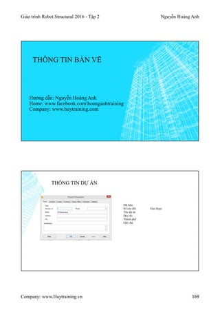 Giáo trình Robot Structural 2016 - Tập 2 Nguyễn Hoàng Anh
Company: www.Huytraining.vn 169
THÔNG TIN BẢN VẼ
Hướng dẫn: Nguyễn Hoàng Anh
Home: www.facebook.comhoanganhtraining
Company: www.huytraining.com
THÔNG TIN DỰ ÁN
Dữ liệu:
Số sửa đổi Giai đoạn
Tên dự án
Địa chỉ:
Thành phố
Ghi chú
 