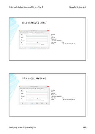 Giáo trình Robot Structural 2016 - Tập 2 Nguyễn Hoàng Anh
Company: www.Huytraining.vn 171
NHÀ THẦU XÂY DỰNG
Dữ liệu:
Tên
Địa chỉ
Thành phố
Chịu trách nhiệm về:
Điện thoại fax
Email: Tạo ghi chú trong dự án
VĂN PHÒNG THIẾT KẾ
Dữ liệu:
Tên
Địa chỉ
Thành phố
Chịu trách nhiệm về:
Điện thoại fax
Email: Tạo ghi chú trong dự án
 
