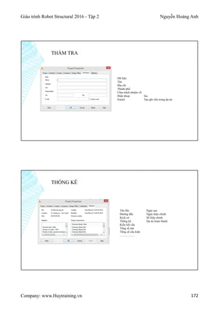 Giáo trình Robot Structural 2016 - Tập 2 Nguyễn Hoàng Anh
Company: www.Huytraining.vn 172
THẨM TRA
Dữ liệu:
Tên
Địa chỉ
Thành phố
Chịu trách nhiệm về:
Điện thoại fax
Email: Tạo ghi chú trong dự án
THỐNG KÊ
Tên file Ngày tạo
Đường dẫn Ngày hiệu chỉnh
Kích cở Số hiệu chỉnh
Thống kê Dự án hoàn thành
Kiểu kết cấu
Tổng số nút
Tổng số cấu kiện
……………
 