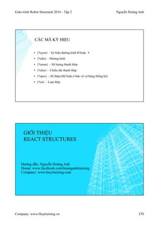 Giáo trình Robot Structural 2016 - Tập 2 Nguyễn Hoàng Anh
Company: www.Huytraining.vn 175
▪ {%sym} – ký hiệu đường kính Ø hoặc #
▪ {%dia} – Đường kính
▪ {%num} – Số lượng thanh thép
▪ {%len} - Chiều dài thanh thép
▪ {%pos} – Số thép (thể hiện ở bản vẽ và bảng thống kê)
▪ {%st} – Loại thép
CÁC MÃ KÝ HIỆU
GIỚI THIỆU
REACT STRUCTURES
Hướng dẫn: Nguyễn Hoàng Anh
Home: www.facebook.comhoanganhtraining
Company: www.huytraining.com
 
