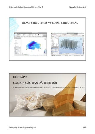 Giáo trình Robot Structural 2016 - Tập 2 Nguyễn Hoàng Anh
Company: www.Huytraining.vn 177
REACT STRUCTURES VS ROBOT STRUCTURAL
HẾT TẬP 2
CÁM ƠN CÁC BẠN ĐÃ THEO DÕI
CÁC BẠN TIẾP TỤC ỦNG HỘ HUYTRAINING, ĐỂ CHÚNG TÔI CUNG CẤP NHIỀU TÀI LIỆU HỌC TẬP CHO CÁC BẠN
 