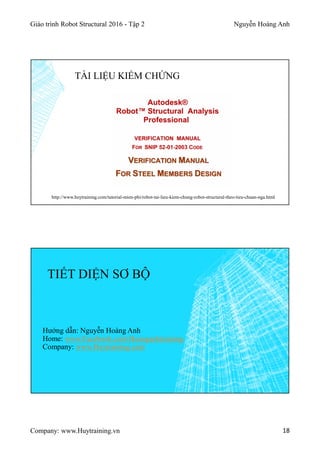 Giáo trình Robot Structural 2016 - Tập 2 Nguyễn Hoàng Anh
Company: www.Huytraining.vn 18
TÀI LIỆU KIỂM CHỨNG
http://www.huytraining.com/tutorial-mien-phi/robot-tai-lieu-kiem-chung-robot-structural-theo-tieu-chuan-nga.html
TIẾT DIỆN SƠ BỘ
Hướng dẫn: Nguyễn Hoàng Anh
Home: www.Facebook.comHoanganhtraining
Company: www.Huytraining.com
 