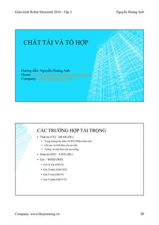 Giáo trình Robot Structural 2016 - Tập 2 Nguyễn Hoàng Anh
Company: www.Huytraining.vn 20
CHẤT TẢI VÀ TỔ HỢP
Hướng dẫn: Nguyễn Hoàng Anh
Home: www.Facebook.comHoanganhtraining
Company: www.Huytraining.com
▪ Tĩnh tải (TT) – DEAD (DL)
▪ Trọng lượng bản thân (TLBT) Phầm mềm tính
▪ Cấu tạo: tự tính theo cấu tạo nền
▪ Tường: tự tính theo cấu tạo tường
▪ Hoạt tải (HT) - LIVE (DL)
▪ Gió – WIND (WD)
▪ Gió X trái (GIO X)
▪ Gió X phải (GIO XX)
▪ Gió Y trái (GIO Y)
▪ Gió Y phải (GIO YY)
CÁC TRƯỜNG HỢP TẢI TRỌNG
 