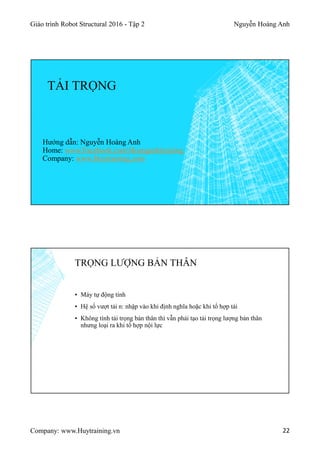 Giáo trình Robot Structural 2016 - Tập 2 Nguyễn Hoàng Anh
Company: www.Huytraining.vn 22
TẢI TRỌNG
Hướng dẫn: Nguyễn Hoàng Anh
Home: www.Facebook.comHoanganhtraining
Company: www.Huytraining.com
TRỌNG LƯỢNG BẢN THÂN
▪ Máy tự động tính
▪ Hệ số vượt tải n: nhập vào khi định nghĩa hoặc khi tổ hợp tải
▪ Không tính tải trọng bản thân thì vẫn phải tạo tải trọng lượng bản thân
nhưng loại ra khi tổ hợp nội lực
 