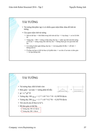 Giáo trình Robot Structural 2016 - Tập 2 Nguyễn Hoàng Anh
Company: www.Huytraining.vn 27
▪ Tải tường khá phức tạp vì có nhiều quan niệm khác nhau để tính tải
tường.
▪ Các quan niệm tính tải tường
▪ tĩnh tải dài hạn => khó khăn trong tính toán nội lực => ít áp dụng => coi nó là tĩnh
tải
▪ Tường dày > 200 => tường có khả năng chịu lực => phức tạp tính toán khi tường
có lỗ cửa => tường mang tính chất bao che => không tham gia vào quá trình tính
lực.
▪ Coi tường là tấm ngăn không chịu lực => tải trọng phân bố đều => dễ tính =>
không kinh tế.
▪ Ô trống cửa bạn có thể trừ theo tỷ lệ phần trăm => ưu tiên về an toàn và đơn giản
=> bỏ qua không tính
TẢI TƯỜNG
▪ Tải tường thực chất là hình vòm
▪ Đơn giản + an toán => tường phân bố đều
▪ gt = n * gt* H
▪ Tường dày 100: gt100 = 1.2 * 1.65 * 0.1 * H = 0,198*H tấn/m
▪ Tường dày 200: gt200 = 1.1 * 1.65 * 0.2 *H = 0,363*H tấn/m
▪ Trừ cửa đi cửa sỗ theo tỷ lệ %
▪ Để đơn giản có thể lấy
▪ Tường dày 100: 0,5 tấn/m
▪ Tường dày 200: 1 tấn/m
TẢI TƯỜNG
 