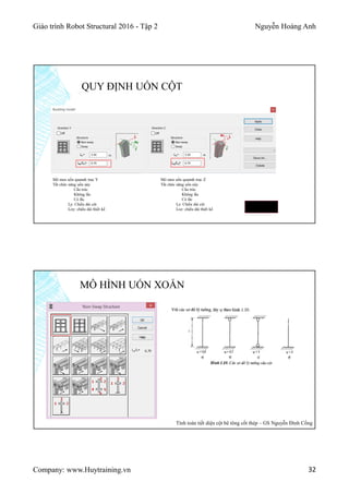 Giáo trình Robot Structural 2016 - Tập 2 Nguyễn Hoàng Anh
Company: www.Huytraining.vn 32
QUY ĐỊNH UỐN CỘT
Mô men uốn quannh trục Y
Tắt chức năng uốn này
Cấu trúc
Không lắc
Có lắc
Ly: Chiều dài cột
Loy: chiều dài thiết kế
Mô men uốn quannh trục Z
Tắt chức năng uốn này
Cấu trúc
Không lắc
Có lắc
Lz: Chiều dài cột
Loz: chiều dài thiết kế
Loy = ky x Ly
Loz = kz x Lz
MÔ HÌNH UỐN XOẮN
Tính toán tiết diện cột bê tông cốt thép – GS Nguyễn Đình Cống
 