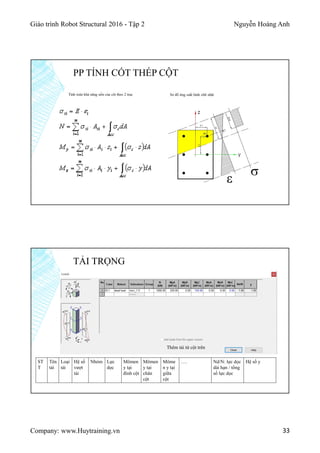 Giáo trình Robot Structural 2016 - Tập 2 Nguyễn Hoàng Anh
Company: www.Huytraining.vn 33
PP TÍNH CỐT THÉP CỘT
Tính toán khả năng uốn của cột theo 2 trục Sơ đồ ứng suất hình chữ nhật
TẢI TRỌNG
ST
T
Tên
tải
Loại
tải
Hệ số
vượt
tải
Nhóm Lực
dọc
Mômen
y tại
đỉnh cột
Mômen
y tại
chân
cột
Môme
n y tại
giữa
cột
…. Nd/N: lực dọc
dài hạn / tổng
số lực dọc
Hệ số y
Thêm tải từ cột trên
 