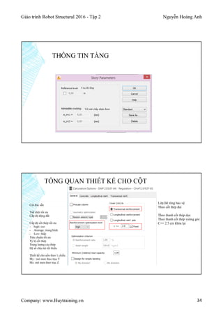 Giáo trình Robot Structural 2016 - Tập 2 Nguyễn Hoàng Anh
Company: www.Huytraining.vn 34
Cao độ tầng
Vết nứt chấp nhận được
THÔNG TIN TẦNG
TỔNG QUAN THIẾT KẾ CHO CỘT
Cột đúc sẵn
Tiết diện tối ưu
Cấp độ động đất
Cấp độ cốt thép tối ưu
- high: cao
- Average: trung bình
- Low: thấp
Tiêu chuẩn tối ưu
Tỷ lệ cốt thép
Trọng lượng của thép
Hệ số chịu tải tối thiểu
Thiết kế cho uốn theo 1 chiều
My : mô men theo trục Y
Mz: mô men theo trục Z
Lớp Bê tông bảo vệ
Theo cốt thép đai
Theo thanh cốt thép dọc
Theo thanh cốt thép vuông góc
C>= 2.5 cm khóa lại
 