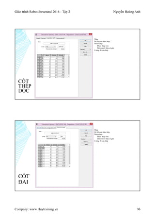 Giáo trình Robot Structural 2016 - Tập 2 Nguyễn Hoàng Anh
Company: www.Huytraining.vn 36
CỐT
THÉP
DỌC
Thép
Dữ liệu mã hiệu thép
Nhóm thép
Plain: thép trơn
Deformed: thép có gân
Cường độ của thép
CỐT
ĐAI
Thép
Dữ liệu mã hiệu thép
Nhóm thép
Plain: thép trơn
Deformed: thép có gân
Cường độ của thép
 