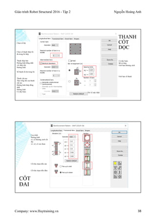 Giáo trình Robot Structural 2016 - Tập 2 Nguyễn Hoàng Anh
Company: www.Huytraining.vn 38
THANH
CỐT
DỌC
Trở về mặc định
Có dây buộc
Bố trí thép
Giới hạn khoảng cách
Giới hạn số thanh
Chọn số lớp
Chọn số thanh thép tối
đa trong bó thép
Thanh thép bên
Đường kính đồng nhất
với thép chủ
Đường kính
Số thanh tối đa trong bó
Thanh cấu tạo
Theo tổng thể của thanh
cấu tạo
Đường kính thép đồng
nhất
Đường kính
Có dây buộc
CỐT
ĐAI
Cao trình
Đường kính
e1, e2 khoảng cách cốt
đai
x1, x2, x3 các đoạn
Cốt đai chạm đến sàn
Cốt đai chạm đến dầm
 