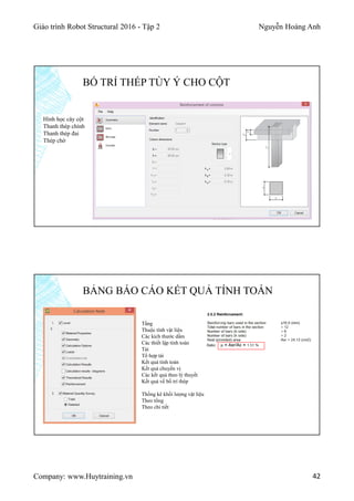 Giáo trình Robot Structural 2016 - Tập 2 Nguyễn Hoàng Anh
Company: www.Huytraining.vn 42
BỐ TRÍ THÉP TÙY Ý CHO CỘT
Hình học cây cột
Thanh thép chính
Thanh thép đai
Thép chờ
BẢNG BÁO CÁO KẾT QUẢ TÍNH TOÁN
Tầng
Thuộc tính vật liệu
Các kích thước dầm
Các thiết lập tính toán
Tải
Tổ hợp tải
Kết quả tính toán
Kết quả chuyển vị
Các kết quả theo lý thuyết
Kết quả về bố trí thép
Thống kê khối lượng vật liệu
Theo tổng
Theo chi tiết
 
