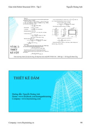 Giáo trình Robot Structural 2016 - Tập 2 Nguyễn Hoàng Anh
Company: www.Huytraining.vn 44
VÍ DỤ 2:
THIẾT
KẾ CỘT
Tính toán thực hành cấu kiện bê tông cốt thép theo tiêu chuẩn TCVNXD 356 – 2005 tập 2 – GS Nguyễn Đình Cống
THIẾT KẾ DẦM
Hướng dẫn: Nguyễn Hoàng Anh
Home: www.facebook.comhoanganhtraining
Company: www.huytraining.com
 