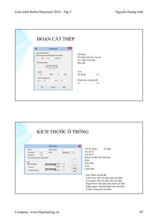 Giáo trình Robot Structural 2016 - Tập 2 Nguyễn Hoàng Anh
Company: www.Huytraining.vn 47
ĐOẠN CẮT THÉP
Cắt thép
Cốt thép chỗ nối với sàn
As= diện tích thép
Đúc sẵn
Cao
Tự động h=
Chiều sâu của gối đỡ
c1 c2
KÍCH THƯỚC Ô TRỐNG
Tên lỗ trống số nhịp
Tọa độ X
Tọa độ Y
Được xét đến khi tính toán
Kiểu
Chữ nhật
Tròn
Cạnh dầm
Star: Điểm tọa độ đặt
Left lower: bên trái phía dưới của dầm
Left upper: bên trái phía trên của dầm
Right lower: bên phải phía dưới của dầm
Right upper: bên phải phía trên của dầm
Center: trung tâm của dầm
 