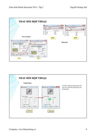 Giáo trình Robot Structural 2016 - Tập 2 Nguyễn Hoàng Anh
Company: www.Huytraining.vn 4
THAY ĐỔI HỘP THOẠI
New Section
Material
THAY ĐỔI HỘP THOẠI
Nodal Mass
Từ 2016, chất tải trọng lượng cho
nút chỉ có thể theo hướng trục tọa
độ tổng thể
 