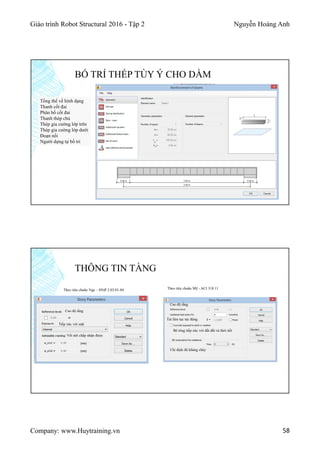 Giáo trình Robot Structural 2016 - Tập 2 Nguyễn Hoàng Anh
Company: www.Huytraining.vn 58
BỐ TRÍ THÉP TÙY Ý CHO DẦM
Tổng thể về hình dạng
Thanh cốt đai
Phân bố cốt đai
Thanh thép chủ
Thép gia cường lớp trên
Thép gia cường lớp dưới
Đoạn nối
Người dựng tự bố trí
THÔNG TIN TẦNG
Cao độ tầng
Tiếp xúc với mặt
Vết nứt chấp nhận được
Cao độ tầng
Tải liên tục tác động
Bê tông tiếp xúc với đất đất và thời tiết
Chỉ định độ kháng cháy
Theo tiêu chuẩn Mỹ - ACI 318 11Theo tiêu chuẩn Nga – SNiP 2.03.01-84
 