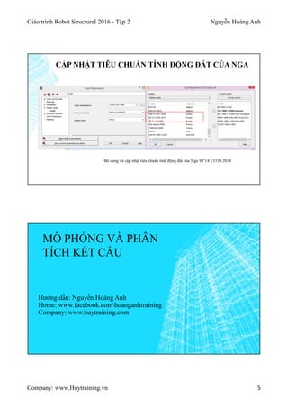 Giáo trình Robot Structural 2016 - Tập 2 Nguyễn Hoàng Anh
Company: www.Huytraining.vn 5
CẬP NHẬT TIÊU CHUẨN TÍNH ĐỘNG ĐẤT CỦA NGA
Bổ sung và cập nhật tiêu chuẩn tính động đất của Nga SP 14.13330.2014
MÔ PHỎNG VÀ PHÂN
TÍCH KẾT CẤU
Hướng dẫn: Nguyễn Hoàng Anh
Home: www.facebook.comhoanganhtraining
Company: www.huytraining.com
 
