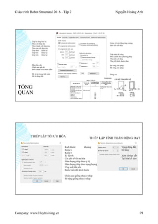 Giáo trình Robot Structural 2016 - Tập 2 Nguyễn Hoàng Anh
Company: www.Huytraining.vn 59
TỔNG
QUAN
Lớp bê tông bảo vệ
Theo cốt thép đai
Theo thanh cốt thép dọc
Tâm của cốt thép dọc
Lớp dưới khóa lại
Lớp bên khóa lại
Lớp trên khóa lại
Giảm vết nứt bằng tăng cường
diện tích cốt thép
Tính toán độ võng
Điều chỉnh theo phương pháp
Thay đổi cốt thép
Thay đổi kích thước dầm
Độ võng cho phép
Độ võng cho phép
Nâng cao
Dầm đúc sẵn
Chiều sâu gối đỡ
Điểu chỉnh kích thước dầm
Hệ số tải trọng tính toán
Hế số động đất
Kích thước khoảng
Khóa h
Khóa b
Tỷ lệ b/h
Các chỉ số tối ưu hóa
Hàm lượng thép theo tỷ lệ
Hàm lượng thép theo trọng lượng
Ứng suất đất nền
Bước biến đổi kích thước
Chiều cao giống nhau ở nhịp
Bề rộng giống nhau ở nhịp
THIẾP LẬP TỐI ƯU HÓA
THIẾP LẬP TÍNH TOÁN ĐỘNG ĐẤT
Vùng động đất
Số tầng
Xem xét lực cắt
Tại liên kết dẽo
 