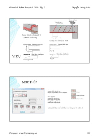 Giáo trình Robot Structural 2016 - Tập 2 Nguyễn Hoàng Anh
Company: www.Huytraining.vn 63
VÍ DỤ
Có 4 thanh bị uốn cong
Khoảng cách uốn tại các thanh
Khoảng cách uốn
cách gối đỡ
Chiều dài neo
Phương thức neo Phương thức neo
Khả năng của thanh Khả năng của thanh
MÓC THÉP
Xem xét chiều dài móc neo
Phương pháp uốn đoạn cuối của thép dầm
Thanh thép dưới
Đoạn gối đỡ mép bên trái
Đoạn gối đỡ mép bên phải
Đoạn gối đỡ trong bên trái
Đoạn gỗi đỡ trong bên phải
Tự động/cách 1 đoạn là 2c / cách 1 đoạn là 1c/ Không vượt/ nối tại điểm gối
 