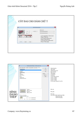 Giáo trình Robot Structural 2016 - Tập 2 Nguyễn Hoàng Anh
Company: www.Huytraining.vn 67
CỐT ĐAI CHO DẦM CHỮ T
As for longitudinal reinforcement
Giống cốt thép dọc
As for special reinforcement
Giống cốt thép đặc biệt
As for transversal reinforcement
Giống cốt thép ngang
HÌNH
DẠNG
THÉP
Thanh thép dài
Thép chính
Thanh thép cấu tạo
Đoạn nối thép
Thép ngang
Cốt thép đai
Cốt đai hở
Cốt đai hình tam giác
Cốt đai 1 nhánh
Cốt đai 4 nhánh
Cốt đai 3 nhánh
Cốt treo gia cường (cốt vai bò)
Móc trái
Móc phải
Móc thép
Lựa chọn kết thúc thanh (móc thép)
Thanh thép chính
Thanh thép ngang
 