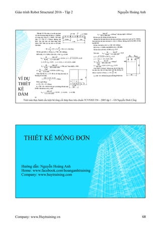 Giáo trình Robot Structural 2016 - Tập 2 Nguyễn Hoàng Anh
Company: www.Huytraining.vn 68
VÍ DỤ
THIẾT
KẾ
DẦM
Tính toán thực hành cấu kiện bê tông cốt thép theo tiêu chuẩn TCVNXD 356 – 2005 tập 1 – GS Nguyễn Đình Cống
THIẾT KẾ MÓNG ĐƠN
Hướng dẫn: Nguyễn Hoàng Anh
Home: www.facebook.comhoanganhtraining
Company: www.huytraining.com
 