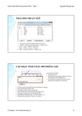 Giáo trình Robot Structural 2016 - Tập 2 Nguyễn Hoàng Anh
Company: www.Huytraining.vn 6
THAY ĐỔI THUẬT NGỮ
• “Non-linear” trở thành P-Delta. Phân tích phi tuyến
• “P-delta” trở thành Large displacements – chuyển vị lớn.
• Static – Linear : Tĩnh tải – Tuyến tính
• Static – P-Delta : Tĩnh tải – Phi tuyến
• Static – Large disp: tĩnh tải – Chuyển vị lớn
CẬP NHẬT TÍNH NĂNG MÔ PHỎNG GIÓ
• Có thể tạo và lưu một profile gió cho mô phỏng tải trọng gió.
• Yếu tố vận tốc tăng lên đến 5.00.
• Có thể điều chỉnh cao độ của profile gió.
• Thêm thể hiện đặc tượng trưng cho đường hầm gió ảo.
• Bổ sung tải trọng gió cho các cấu kiện gờ chắn
• Cập nhật tiêu chuẩn Eurocode - EN 1991/01/04 (7.4.1)
• Cập nhật tiêu chuẩn Pháp - Phụ lục NA: 2008-03
CÁC BỔ SUNG KHÁC
• Tăng tốc độ xử lý
• Tự động kích hoạt chế độ đa nhân cho các tính
toán mô hình có hơn 5000 phần tử
• Các thuật toán mới giúp cho các bộ xử lý đa
nhân tính toán nhanh hơn, ổn định hơn
 