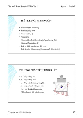 Giáo trình Robot Structural 2016 - Tập 2 Nguyễn Hoàng Anh
Company: www.Huytraining.vn 69
▪ Kiểm tra áp lực dưới móng
▪ Kiểm tra chống trượt
▪ Kiểm tra chống lật
▪ Kiểm tra lún
▪ Kiểm tra động đất (tiêu chuẩn của Nga chưa cập nhật)
▪ Kiểm tra cổ móng (lực cắt)
▪ Thiết kế thích hợp cho thép chờ ở cột
▪ Thiết lập tổng thể cho móng (hình dạng, cốt thép, vật liệu)
THIẾT KẾ MÓNG BAO GỒM
▪ σ1 - Ứng suất lớp trên
▪ σ3 - Ứng suất lớp dưới
▪ σ' 2 - Ứng suất dưới móng bên phải
▪ σ2 - Ứng suất dưới móng bên trái.
▪ H 0 – Lớp đất trên bề mặt móng
▪ (không đưa vào tính toán ứng suất)
PHƯƠNG PHÁP TÍNH ỨNG SUẤT
 