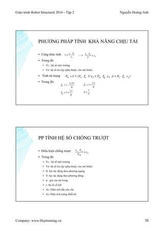 Giáo trình Robot Structural 2016 - Tập 2 Nguyễn Hoàng Anh
Company: www.Huytraining.vn 70
PHƯƠNG PHÁP TÍNH KHẢ NĂNG CHỊU TẢI
▪ Công thức tính
▪ Trong đó
▪ Yc : hệ số môi trường
▪ Yn: hệ số tin cậy (phụ thuộc vào mô hình)
▪ Tính tải trọng
▪ Trong đó:
PP TÍNH HỆ SỐ CHỐNG TRƯỢT
▪ Điều kiện chống trượt:
▪ Trong đó
▪ Yc : hệ số môi trường
▪ Yn: hệ số tin cậy (phụ thuộc vào mô hình)
▪ H: lực tác động theo phương ngang
▪ V: lực tác dụng theo phương đứng
▪ φ : góc ma sát trong
▪ c: hệ số cố kết
▪ Ac: Diện tích đất yêu cầu
▪ As: Diện tích móng thiết kế
 