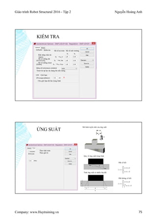 Giáo trình Robot Structural 2016 - Tập 2 Nguyễn Hoàng Anh
Company: www.Huytraining.vn 75
KIỂM TRA
Kiểm tra
Khả năng chịu tải
Hệ số an toàn Hệ số môi trường
Hệ số chống lật
Hệ số chống trượt
Trượt do áp lực tác dụng lên nền móng
Giới hạn
Cho giới hạn độ lún trung bình
8
ỨNG SUẤT
Theo tính toán
Theo giá trị
Mô hình tuyến tính của ứng suất
Quy về ứng suất trung bình
Tính ứng suất có nhiều lớp đất
Đất cố kết
Đất không cố kết
 