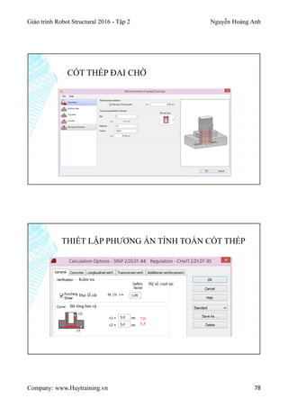 Giáo trình Robot Structural 2016 - Tập 2 Nguyễn Hoàng Anh
Company: www.Huytraining.vn 78
CỐT THÉP ĐAI CHỜ
THIẾT LẬP PHƯƠNG ÁN TÍNH TOÁN CỐT THÉP
Kiểm tra
Đục lỗ cắt
Hệ số vượt tải
Bê tông bảo vệ
7,0
3,5
 