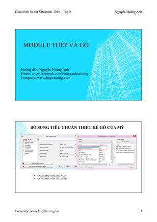 Giáo trình Robot Structural 2016 - Tập 2 Nguyễn Hoàng Anh
Company: www.Huytraining.vn 7
MODULE THÉP VÀ GỖ
Hướng dẫn: Nguyễn Hoàng Anh
Home: www.facebook.comhoanganhtraining
Company: www.huytraining.com
BỔ SUNG TIÊU CHUẨN THIẾT KẾ GỖ CỦA MỸ
• ANSI / AWC NDS 2012 ASD.
• ANSI / AWC NDS 2012 LRFD.
 