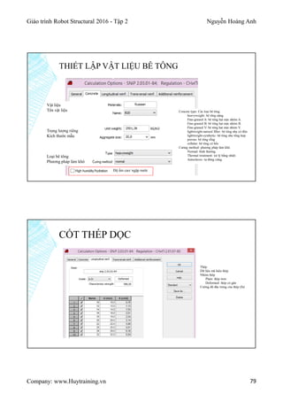 Giáo trình Robot Structural 2016 - Tập 2 Nguyễn Hoàng Anh
Company: www.Huytraining.vn 79
THIẾT LẬP VẬT LIỆU BÊ TÔNG
Vật liệu
Tên vật liệu
Trọng lượng riêng
Kích thước mẫu
Loại bê tông
Phương pháp làm khô
Độ ẩm cao/ ngập nước
Concete type: Các loại bê tông
heavyweight: bê tông nặng.
Fine-graned A: bê tông hạt mịn nhóm A.
Fine-graned B: bê tông hạt mịn nhóm B.
Fine-graned V: bê tông hạt mịn nhóm V.
lightweight-natural filler: bê tông nhẹ có độn
lightweight-synthetic: bê tông nhẹ tổng hợp
porous: bê tông rỗng
cellular: bê tông có hốc
Curing method: phương pháp làm khô.
Normal: bình thường.
Thermal treatment: xử lý bằng nhiệt.
Autoclaves: tự đông cứng.
CỐT THÉP DỌC
Thép
Dữ liệu mã hiệu thép
Nhóm thép
Plain: thép trơn
Deformed: thép có gân
Cường độ đặc trưng của thép (fu)
 