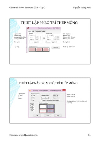 Giáo trình Robot Structural 2016 - Tập 2 Nguyễn Hoàng Anh
Company: www.Huytraining.vn 81
THIẾT LẬP PP BỐ TRÍ THÉP MÓNG
Lớp thép thứ 2
Khoảng cách
Khoảng cách tối thiểu
Khoảng cách tối đa
Đường kính
Thiếp lập cố thép trên
Lớp thứ nhất
Khoảng cách
Khoảng cách tối thiểu
Khoảng cách tối đa
Đường kính
Loại thép
THIẾT LẬP NÂNG CAO BỐ TRÍ THÉP MÓNG
Lớp thép trên
Tự động
Có
Không
Đường kính lớp 1
Đường kính lớp 2
Khoảng cách như là lớp cốt thép dưới
Loại thép
 