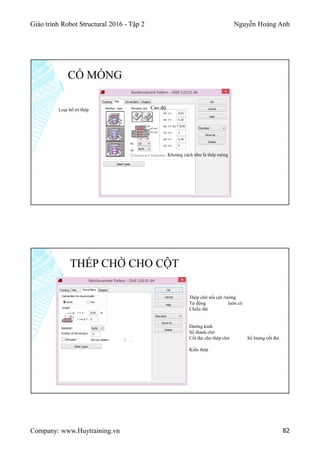 Giáo trình Robot Structural 2016 - Tập 2 Nguyễn Hoàng Anh
Company: www.Huytraining.vn 82
CỔ MÓNG
Loại bố trí thép Cao độ
Khoảng cách như là thép móng
THÉP CHỜ CHO CỘT
Thép chờ nối cột /tường
Tự động luôn có
Chiều dài
Đường kính
Số thanh chờ
Cốt đai cho thép chờ Số lượng cốt đai
Kiểu thép
 