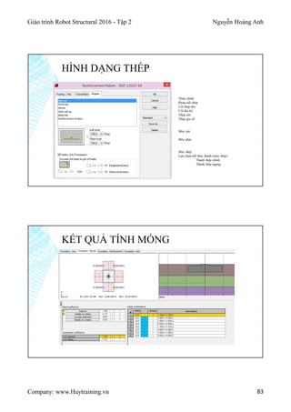 Giáo trình Robot Structural 2016 - Tập 2 Nguyễn Hoàng Anh
Company: www.Huytraining.vn 83
HÌNH DẠNG THÉP
Thép chính
Đoạn nối thép
Cốt thép đai
Cốt đai hở
Thép nối
Thép gia cố
Móc trái
Móc phải
Móc thép
Lựa chọn kết thúc thanh (móc thép)
Thanh thép chính
Thanh thép ngang
KẾT QUẢ TÍNH MÓNG
 