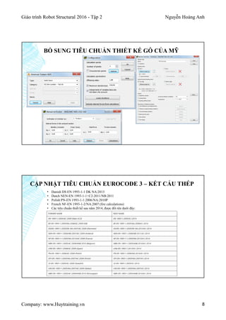 Giáo trình Robot Structural 2016 - Tập 2 Nguyễn Hoàng Anh
Company: www.Huytraining.vn 8
BỔ SUNG TIÊU CHUẨN THIẾT KẾ GỖ CỦA MỸ
CẬP NHẬT TIÊU CHUẨN EUROCODE 3 – KẾT CẤU THÉP
• Danish DS EN 1993-1-1 DK NA:2013
• Dutch NEN-EN 1993-1-1+C2:2011/NB:2011
• Polish PN-EN 1993-1-1:2006/NA:2010P
• French NF-EN 1993-1-2/NA:2007 (fire calculations)
• Các tiêu chuẩn thiết kế sau năm 2014, được đổi tên dưới đây:
 