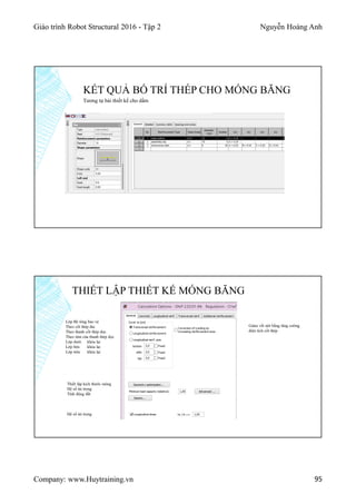 Giáo trình Robot Structural 2016 - Tập 2 Nguyễn Hoàng Anh
Company: www.Huytraining.vn 95
KẾT QUẢ BỐ TRÍ THÉP CHO MÓNG BĂNG
Tương tự bài thiết kế cho dầm
THIẾT LẬP THIẾT KẾ MÓNG BĂNG
Lớp Bê tông bảo vệ
Theo cốt thép đai
Theo thanh cốt thép dọc
Theo tâm của thanh thép dọc
Lớp dưới khóa lại
Lớp bên khóa lại
Lớp trên khóa lại
Giảm vết nứt bằng tăng cường
diện tích cốt thép
Thiết lập kích thước móng
Hệ số tải trọng
Tính động đất
Hệ số tải trọng
 