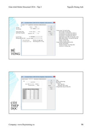Giáo trình Robot Structural 2016 - Tập 2 Nguyễn Hoàng Anh
Company: www.Huytraining.vn 96
BÊ
TÔNG
Vật liệu
Tên vật liệu
Trọng lượng riêng
Kích thước cấp phối
Loại bê tông
Phương pháp làm khô
Độ ẩm cao/ ngập nước
Đổ bê tông lại h>1,5 (m)
Concete type: Các loại bê tông
heavyweight: bê tông nặng.
Fine-graned A: bê tông hạt mịn nhóm A.
Fine-graned B: bê tông hạt mịn nhóm B.
Fine-graned V: bê tông hạt mịn nhóm V.
lightweight-natural filler: bê tông nhẹ có độn
lightweight-synthetic: bê tông nhẹ tổng hợp
porous: bê tông rỗng
cellular: bê tông có hốc
Curing method: phương pháp làm khô.
Normal: bình thường.
Thermal treatment: xử lý bằng nhiệt.
Autoclaves: tự đông cứng.
CỐT
THÉP
DỌC
Thép
Dữ liệu mã hiệu thép
Nhóm thép
Plain: thép trơn
Deformed: thép có gân
Cường độ đặc trưng của thép (fu)
 