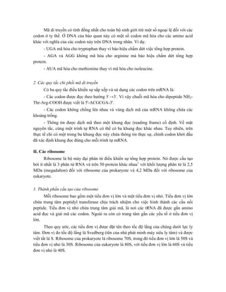 Mã di truyền có tính đồng nhất cho toàn bộ sinh giới trừ một số ngoại lệ đối với các
codon ở ty thể. Ở DNA của bào quan này có một số codon mã hóa cho các amino acid
khác với nghĩa của các codon này trên DNA trong nhân. Ví dụ:
- UGA mã hóa cho tryptophan thay vì báo hiệu chấm dứt việc tổng hợp protein.
- AGA và AGG không mã hóa cho arginine mà báo hiệu chấm dứt tổng hợp
protein.
- AUA mã hóa cho methionine thay vì mã hóa cho isoleucine.
2. Các quy tắc chi phối mã di truyền
Có ba quy tắc điều khiển sự sắp xếp và sử dụng các codon trên mRNA là:
- Các codon được đọc theo hướng 5'→3'. Vì vậy chuỗi mã hóa cho dipeptide NH2-
Thr-Arg-COOH được viết là 5'-ACGCGA-3'.
- Các codon không chồng lên nhau và vùng dịch mã của mRNA không chứa các
khoảng trống.
- Thông tin được dịch mã theo một khung đọc (reading frame) cố định. Về mặt
nguyên tắc, cùng một trình tự RNA có thể có ba khung đọc khác nhau. Tuy nhiên, trên
thực tế chỉ có một trong ba khung đọc này chứa thông tin thực sự, chính codon khởi đầu
đã xác định khung đọc đúng cho mỗi trình tự mRNA.
II. Các ribosome
Ribosome là bộ máy đại phân tử điều khiển sự tổng hợp protein. Nó được cấu tạo
bởi ít nhất là 3 phân tử RNA và trên 50 protein khác nhau1
với khối lượng phân tử là 2,5
MDa (megadalton) đối với ribosome của prokaryote và 4,2 MDa đối với ribosome của
eukaryote.
1. Thành phần cấu tạo của ribosome
Mỗi ribosome bao gồm một tiểu đơn vị lớn và một tiểu đơn vị nhỏ. Tiểu đơn vị lớn
chứa trung tâm peptidyl transferase chịu trách nhiệm cho việc hình thành các cầu nối
peptide. Tiểu đơn vị nhỏ chứa trung tâm giải mã, là nơi các tRNA đã được gắn amino
acid đọc và giải mã các codon. Ngoài ra còn có trung tâm gắn các yếu tố ở tiểu đơn vị
lớn.
Theo quy ước, các tiểu đơn vị được đặt tên theo tốc độ lắng của chúng dưới lực ly
tâm. Đơn vị đo tốc độ lắng là Svedberg (tên của nhà phát minh máy siêu ly tâm) và được
viết tắt là S. Ribosome của prokaryote là ribosome 70S, trong đó tiểu đơn vị lớn là 50S và
tiểu đơn vị nhỏ là 30S. Ribosome của eukaryote là 80S, với tiểu đơn vị lớn là 60S và tiểu
đơn vị nhỏ là 40S.
 