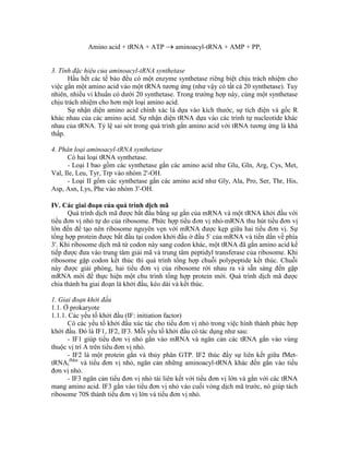 Amino acid + tRNA + ATP  aminoacyl-tRNA + AMP + PPi
3. Tính đặc hiệu của aminoacyl-tRNA synthetase
Hầu hết các tế bào đều có một enzyme synthetase riêng biệt chịu trách nhiệm cho
việc gắn một amino acid vào một tRNA tương ứng (như vậy có tất cả 20 synthetase). Tuy
nhiên, nhiều vi khuẩn có dưới 20 synthetase. Trong trường hợp này, cùng một synthetase
chịu trách nhiệm cho hơn một loại amino acid.
Sự nhận diện amino acid chính xác là dựa vào kích thước, sự tích điện và gốc R
khác nhau của các amino acid. Sự nhận diện tRNA dựa vào các trình tự nucleotide khác
nhau của tRNA. Tỷ lệ sai sót trong quá trình gắn amino acid với tRNA tương ứng là khá
thấp.
4. Phân loại aminoacyl-tRNA synthetase
Có hai loại tRNA synthetase.
- Loại I bao gồm các synthetase gắn các amino acid như Glu, Gln, Arg, Cys, Met,
Val, Ile, Leu, Tyr, Trp vào nhóm 2'-OH.
- Loại II gồm các synthetase gắn các amino acid như Gly, Ala, Pro, Ser, Thr, His,
Asp, Asn, Lys, Phe vào nhóm 3'-OH.
IV. Các giai đoạn của quá trình dịch mã
Quá trình dịch mã được bắt đầu bằng sự gắn của mRNA và một tRNA khởi đầu với
tiểu đơn vị nhỏ tự do của ribosome. Phức hợp tiểu đơn vị nhỏ-mRNA thu hút tiểu đơn vị
lớn đến để tạo nên ribosome nguyên vẹn với mRNA được kẹp giữa hai tiểu đơn vị. Sự
tổng hợp protein được bắt đầu tại codon khởi đầu ở đầu 5' của mRNA và tiến dần về phía
3'. Khi ribosome dịch mã từ codon này sang codon khác, một tRNA đã gắn amino acid kế
tiếp được đưa vào trung tâm giải mã và trung tâm peptidyl transferase của ribosome. Khi
ribosome gặp codon kết thúc thì quá trình tổng hợp chuỗi polypeptide kết thúc. Chuỗi
này được giải phóng, hai tiểu đơn vị của ribosome rời nhau ra và sẵn sàng đến gặp
mRNA mới để thực hiện một chu trình tổng hợp protein mới. Quá trình dịch mã được
chia thành ba giai đoạn là khởi đầu, kéo dài và kết thúc.
1. Giai đoạn khởi đầu
1.1. Ở prokaryote
1.1.1. Các yếu tố khởi đầu (IF: initiation factor)
Có các yếu tố khởi đầu xúc tác cho tiểu đơn vị nhỏ trong việc hình thành phức hợp
khởi đầu. Đó là IF1, IF2, IF3. Mỗi yếu tố khởi đầu có tác dụng như sau:
- IF1 giúp tiểu đơn vị nhỏ gắn vào mRNA và ngăn cản các tRNA gắn vào vùng
thuộc vị trí A trên tiểu đơn vị nhỏ.
- IF2 là một protein gắn và thủy phân GTP. IF2 thúc đẩy sự liên kết giữa fMet-
tRNAi
fMet
và tiểu đơn vị nhỏ, ngăn cản những aminoacyl-tRNA khác đến gắn vào tiểu
đơn vị nhỏ.
- IF3 ngăn cản tiểu đơn vị nhỏ tái liên kết với tiểu đơn vị lớn và gắn với các tRNA
mang amino acid. IF3 gắn vào tiểu đơn vị nhỏ vào cuối vòng dịch mã trước, nó giúp tách
ribosome 70S thành tiểu đơn vị lớn và tiểu đơn vị nhỏ.
 