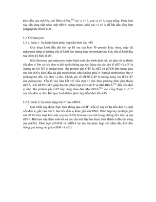 khởi đầu của mRNA, với fMet-tRNAi
fMet
tại vị trí P, còn vị trí A đang trống. Phức hợp
này sẵn sàng tiếp nhận một tRNA mang amino acid vào vị trí A để bắt đầu tổng hợp
polypeptide (Hình 6.2).
1.2. Ở Eukaryote
1.2.1. Bước 1: Sự hình thành phức hợp tiền khởi đầu 43S
Giai đoạn khởi đầu đòi hỏi sự hỗ trợ của hơn 30 protein khác nhau, mặc dù
eukaryote cũng có những yếu tố khởi đầu tương ứng với prokaryote. Các yếu tố khởi đầu
này được ký hiệu là eIF.
Khi ribosome của eukaryote hoàn thành một chu trình dịch mã, nó tách rời ra thành
tiểu đơn vị lớn và tiểu đơn vị nhỏ tự do thông qua tác động của các yếu tố eIF3 và eIF1A
(tương tự với IF3 ở prokaryote). Hai protein gắn GTP là eIF2 và eIF5B làm trung gian
thu hút tRNA khởi đầu đã gắn methionine (chứ không phải N-formyl methionine như ở
prokaryote) đến tiểu đơn vị nhỏ. Chính yếu tố eIF5B-GTP là tương đồng với IF2-GTP
của prokaryote. Yếu tố này liên kết với tiểu đơn vị nhỏ theo phương thức phụ thuộc
eIF1A. Rồi eIF5B-GTP giúp thu hút phức hợp eIF2-GTP và Met-tRNAi
Met
đến tiểu đơn
vị nhỏ. Hai protein gắn GTP này cùng nhau đưa Met-tRNAi
Met
vào vùng thuộc vị trí P
của tiểu đơn vị nhỏ. Kết quả, hình thành phức hợp tiền khởi đầu 43S.
1.2.2. Bước 2: Sự nhận dạng mũ 5’ của mRNA
Quá trình này được thực hiện thông qua eIF4F. Yếu tố này có ba tiểu đơn vị, một
tiểu đơn vị gắn vào mũ 5', hai tiểu đơn vị khác gắn với RNA. Phức hợp này lại được gắn
với eIF4B làm hoạt hóa một enzyme RNA helicase của một trong những tiểu đơn vị của
eIF4F. Helicase này tháo xoắn tất cả các cấu trúc bậc hai được hình thành ở đầu tận cùng
của mRNA. Phức hợp eIF4F/B và mRNA lại thu hút phức hợp tiền khởi đầu 43S đến
thông qua tương tác giữa eIF4F và eIF3.
 