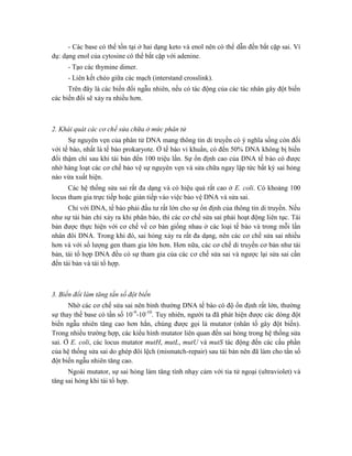- Các base có thể tồn tại ở hai dạng keto và enol nên có thể dẫn đến bắt cặp sai. Ví
dụ: dạng enol của cytosine có thể bắt cặp với adenine.
- Tạo các thymine dimer.
- Liên kết chéo giữa các mạch (interstand crosslink).
Trên đây là các biến đổi ngẫu nhiên, nếu có tác động của các tác nhân gây đột biến
các biến đổi sẽ xảy ra nhiều hơn.
2. Khái quát các cơ chế sửa chữa ở mức phân tử
Sự nguyên vẹn của phân tử DNA mang thông tin di truyền có ý nghĩa sống còn đối
với tế bào, nhất là tế bào prokaryote. Ở tế bào vi khuẩn, có đến 50% DNA không bị biến
đổi thậm chí sau khi tái bản đến 100 triệu lần. Sự ổn định cao của DNA tế bào có được
nhờ hàng loạt các cơ chế bảo vệ sự nguyên vẹn và sửa chữa ngay lập tức bất kỳ sai hỏng
nào vừa xuất hiện.
Các hệ thống sửa sai rất đa dạng và có hiệu quả rất cao ở E. coli. Có khoảng 100
locus tham gia trực tiếp hoặc gián tiếp vào việc bảo vệ DNA và sửa sai.
Chỉ với DNA, tế bào phải đầu tư rất lớn cho sự ổn định của thông tin di truyền. Nếu
như sự tái bản chỉ xảy ra khi phân bào, thì các cơ chế sửa sai phải hoạt động liên tục. Tái
bản được thực hiện với cơ chế về cơ bản giống nhau ở các loại tế bào và trong mỗi lần
nhân đôi DNA. Trong khi đó, sai hỏng xảy ra rất đa dạng, nên các cơ chế sửa sai nhiều
hơn và với số lượng gen tham gia lớn hơn. Hơn nữa, các cơ chế di truyền cơ bản như tái
bản, tái tổ hợp DNA đều có sự tham gia của các cơ chế sửa sai và ngược lại sửa sai cần
đến tái bản và tái tổ hợp.
3. Biến đổi làm tăng tần số đột biến
Nhờ các cơ chế sửa sai nên bình thường DNA tế bào có độ ổn định rất lớn, thường
sự thay thế base có tần số 10-9
-10-10
. Tuy nhiên, người ta đã phát hiện được các dòng đột
biến ngẫu nhiên tăng cao hơn hẳn, chúng được gọi là mutator (nhân tố gây đột biến).
Trong nhiều trường hợp, các kiểu hình mutator liên quan đến sai hỏng trong hệ thống sửa
sai. Ở E. coli, các locus mutator mutH, mutL, mutU và mutS tác động đến các cấu phần
của hệ thống sửa sai do ghép đôi lệch (mismatch-repair) sau tái bản nên đã làm cho tần số
đột biến ngẫu nhiên tăng cao.
Ngoài mutator, sự sai hỏng làm tăng tính nhạy cảm với tia tử ngoại (ultraviolet) và
tăng sai hỏng khi tái tổ hợp.
 