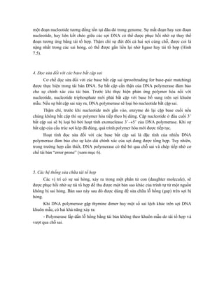 một đoạn nucleotide tương đồng tồn tại đâu đó trong genome. Sự mất đoạn hay xen đoạn
nucleotide, hay liên kết chéo giữa các sợi DNA có thể được phục hồi nhờ sự thay thế
đoạn tương ứng bằng tái tổ hợp. Thậm chí sự đứt đôi cả hai sợi cùng chỗ, được coi là
nặng nhất trong các sai hỏng, có thể được gắn liền lại nhờ ligase hay tái tổ hợp (Hình
7.5).
4. Đọc sửa đối với các base bắt cặp sai
Cơ chế đọc sửa đối với các base bắt cặp sai (proofreading for base-pair matching)
được thực hiện trong tái bản DNA. Sự bắt cặp cẩn thận của DNA polymerase đảm bảo
cho sự chính xác của tái bản. Trước khi thực hiện phản ứng polymer hóa nối với
nucleotide, nucleotide triphosphate mới phải bắt cặp với base bổ sung trên sợi khuôn
mẫu. Nếu sự bắt cặp sai xảy ra, DNA polymerase sẽ loại bỏ nucleotide bắt cặp sai.
Thậm chí, trước khi nucleotide mới gắn vào, enzyme dò lại cặp base cuối nếu
chúng không bắt cặp thì sự polymer hóa tiếp theo bị dừng. Cặp nucleotide ở đầu cuối 3’
bắt cặp sai sẽ bị loại bỏ bởi hoạt tính exonuclease 3’5’ của DNA polymerase. Khi sự
bắt cặp của cấu trúc sợi kép đã đúng, quá trình polymer hóa mới được tiếp tục.
Hoạt tính đọc sửa đối với các base bắt cặp sai là đặc tính của nhiều DNA
polymerase đảm bảo cho sự kéo dài chính xác của sợi đang được tổng hợp. Tuy nhiên,
trong trường hợp cần thiết, DNA polymerase có thể bỏ qua chỗ sai và chép tiếp nhờ cơ
chế tái bản “error prone” (xem mục 6).
5. Các hệ thống sửa chữa tái tổ hợp
Các vị trí có sự sai hỏng, xảy ra trong một phân tử con (daughter molecule), sẽ
được phục hồi nhờ sự tái tổ hợp để thu được một bản sao khác của trình tự từ một nguồn
không bị sai hỏng. Bản sao này sau đó được dùng để sửa chữa lỗ hổng (gap) trên sợi bị
hỏng.
Khi DNA polymerase gặp thymine dimer hay một số sai lệch khác trên sợi DNA
khuôn mẫu, có hai khả năng xảy ra:
- Polymerase lấp dần lỗ hổng bằng tái bản không theo khuôn mẫu do tái tổ hợp và
vượt qua chỗ sai.
 