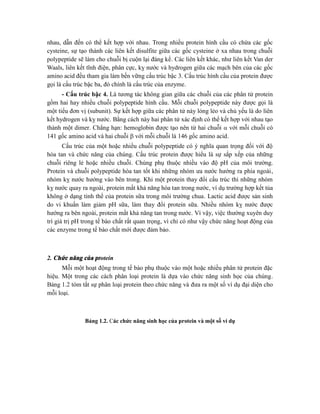 nhau, dẫn đến có thể kết hợp với nhau. Trong nhiều protein hình cầu có chứa các gốc
cysteine, sự tạo thành các liên kết disulfite giữa các gốc cysteine ở xa nhau trong chuỗi
polypeptide sẽ làm cho chuỗi bị cuộn lại đáng kể. Các liên kết khác, như liên kết Van der
Waals, liên kết tĩnh điện, phân cực, kỵ nước và hydrogen giữa các mạch bên của các gốc
amino acid đều tham gia làm bền vững cấu trúc bậc 3. Cấu trúc hình cầu của protein được
gọi là cấu trúc bậc ba, đó chính là cấu trúc của enzyme.
- Cấu trúc bậc 4. Là tương tác không gian giữa các chuỗi của các phân tử protein
gồm hai hay nhiều chuỗi polypeptide hình cầu. Mỗi chuỗi polypeptide này được gọi là
một tiểu đơn vị (subunit). Sự kết hợp giữa các phân tử này lỏng lẻo và chủ yếu là do liên
kết hydrogen và kỵ nước. Bằng cách này hai phân tử xác định có thể kết hợp với nhau tạo
thành một dimer. Chẳng hạn: hemoglobin được tạo nên từ hai chuỗi  với mỗi chuỗi có
141 gốc amino acid và hai chuỗi  với mỗi chuỗi là 146 gốc amino acid.
Cấu trúc của một hoặc nhiều chuỗi polypeptide có ý nghĩa quan trọng đối với độ
hòa tan và chức năng của chúng. Cấu trúc protein được hiểu là sự sắp xếp của những
chuỗi riêng lẻ hoặc nhiều chuỗi. Chúng phụ thuộc nhiều vào độ pH của môi trường.
Protein và chuỗi polypeptide hòa tan tốt khi những nhóm ưa nước hướng ra phía ngoài,
nhóm kỵ nước hướng vào bên trong. Khi một protein thay đổi cấu trúc thì những nhóm
kỵ nước quay ra ngoài, protein mất khả năng hòa tan trong nước, ví dụ trường hợp kết tủa
không ở dạng tinh thể của protein sữa trong môi trường chua. Lactic acid được sản sinh
do vi khuẩn làm giảm pH sữa, làm thay đổi protein sữa. Nhiều nhóm kỵ nước được
hướng ra bên ngoài, protein mất khả năng tan trong nước. Vì vậy, việc thường xuyên duy
trì giá trị pH trong tế bào chất rất quan trọng, vì chỉ có như vậy chức năng hoạt động của
các enzyme trong tế bào chất mới được đảm bảo.
2. Chức năng của protein
Mỗi một hoạt động trong tế bào phụ thuộc vào một hoặc nhiều phân tử protein đặc
hiệu. Một trong các cách phân loại protein là dựa vào chức năng sinh học của chúng.
Bảng 1.2 tóm tắt sự phân loại protein theo chức năng và đưa ra một số ví dụ đại diện cho
mỗi loại.
Bảng 1.2. Các chức năng sinh học của protein và một số ví dụ
 