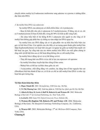 chuyển nhóm methyl từ S-adenosine methionine sang adenine và cytosine ở những điểm
đặc hiệu trên DNA.
3. Sự methyl hóa DNA của eukaryote
Sự methyl DNA của eukaryote có nhiều điểm khác với ở prokaryote:
- Base bị biến đổi chủ yếu ở eukaryote là 5-methylcytosine. Ở động vật có vú, chỉ
có 5-methylcytosine là base bị biến đổi, trong đó 90% là trình tự đối xứng CpG.
- Do chưa hiểu biết rõ hệ thống R-M ở eukaryote nên người ta cho rằng có lẽ
methyl hóa không góp phần bảo vệ chống sự xâm nhập của DNA ngoại lai.
Sự methyl hóa của DNA động vật có vú góp phần vào sự điều hòa biểu hiện của
gen và biệt hóa tế bào. Các nghiên cứu cho thấy có sự tương quan thuận giữa methyl hóa
thấp (hyphomethylation) với hoạt tính của gen và ngược lại giữa sự methyl hóa mạnh với
bất hoạt của gen. Sự vắng mặt của các nhóm methyl trên DNA của ruồi giấm chứng tỏ
rằng sinh vật đã biệt hóa cao có thể hoạt động không cần cơ chế methyl hóa.
Sự methyl hóa ở động vật có vú có thể đóng vai trò:
- Thay đổi trạng thái của DNA và ức chế ái lực của repressor với operator.
- Sự methyl hóa được truyền đạt theo dòng tế bào soma.
- Methyl hóa có thể tạo sự khác nhau giữa các mô.
- 5-azacytidine, chất đồng đẳng với cytidine, tác động làm tế bào nguyên bào sợi
(fibroblast) biệt hóa thành tế bào cơ, có lẽ do cơ chế ức chế methyl hóa DNA và như vậy
hoạt hóa gen tương ứng.
Tài liệu tham khảo/đọc thêm
1. Phạm Thành Hổ. 2003. Di truyền học. NXB Giáo dục, Hà Nội.
2. Võ Thị Thương Lan. 2002. Sinh học phân tử. NXB Đại học Quốc gia Hà Nội, Hà Nội.
3. Alberts B, Bray D, Lewis J, Raff M, Roberts K and Watson JD. 2002. Molecular
Biology of the Cell. 3rd
ed. Garland Publishing, Inc. New York, USA.
4. Lewin B. 2000. Gene VII. Oxford University Press, Oxford, UK.
5. Watson JD, Hopkins NH, Roberts JW and Weiner AM. 2004. Molecular
Biology of the Gene. The Benjamin/Cummings Publishing Company, Inc. California,
USA.
6. Weaver RF. 2003. Molecular Biology. 2nd
ed. McGraw-Hill Company, New
York, USA.
Chương 8
 