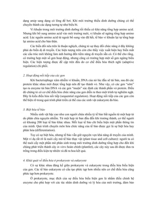 dạng amip sang dạng có lông để bơi. Khi môi trường thiếu dinh dưỡng chúng có thể
chuyển thành các dạng tương tự như biểu bì.
Vi khuẩn trong môi trường dinh dưỡng tối thiểu có khả năng tổng hợp amino acid.
Nhưng khi bổ sung amino acid vào môi trường nuôi, vi khuẩn sẽ ngừng tổng hợp amino
acid. Lúc nguồn amino acid từ ngoài bổ sung vào đã hết, tế bào vi khuẩn lại tự tổng hợp
lại amino acid cho bản thân.
Các biến đổi nêu trên là thuận nghịch, chứng tỏ sự thay đổi chức năng ở đây không
phải do biến dị di truyền. Các hiện tượng trên còn cho thấy việc xuất hiện hay biến mất
các cấu trúc mới không làm ảnh hưởng đến tiềm năng di truyền sẵn có. Có thể cho rằng,
có trường hợp một số gen hoạt động, nhưng cũng có trường hợp một số gen ngừng biểu
hiện. Các hiện tượng được đề cập trên đều do cơ chế điều hòa thích nghi (adaptive
regulation) chi phối.
2. Hoạt động nối tiếp của các gen
Khi bacteriophage xâm nhiễm vi khuẩn, DNA của nó lúc đầu sẽ tái bản, sau đó các
protein khác nhau mới được tổng hợp nên để tạo thành vỏ. Như vậy, có các gen “sớm”
tạo ra enzyme tái bản DNA và các gen “muộn” xác định các thành phần vỏ protein. Điều
đó chứng tỏ có cơ chế điều hòa chức năng của gen diễn ra theo một trình tự nghiêm ngặt.
Đây là kiểu điều hòa nối tiếp (sequential regulation). Hoạt động nối tiếp của các gen còn
thể hiện rõ trong quá trình phát triển cá thể của các sinh vật eukaryote đa bào.
3. Biệt hóa tế bào
Nhiều sinh vật bậc cao như con người chứa nhiều tỷ tế bào bắt nguồn từ một hợp tử
do phân chia nguyên nhiễm. Từ một hợp tử ban đầu đến khi trưởng thành, cơ thể người
có khoảng 200 loại tế bào khác nhau. Mỗi loại tế bào chỉ biểu hiện một phần thông tin
của mình. Quá trình chuyên môn hóa chức năng của tế bào được gọi là sự biệt hóa hay
phân hóa (differentiation).
Tuy có sự biệt hóa, nhưng tế bào vẫn giữ nguyên vẹn khả năng di truyền của mình.
Một ví dụ rất rõ là nuôi cấy mô tế bào thực vật (plant tisue and cell culture): người ta có
thể nuôi cấy một phần mô phân sinh trong môi trường dinh dưỡng tổng hợp cho đến khi
chúng phát triển thành cây in vitro hoàn chỉnh (plantlet), các cây này sau đó được đưa ra
trồng trong điều kiện tự nhiên và đã ra hoa kết quả.
4. Khái quát về điều hòa ở prokaryote và eukaryote
Có sự khác nhau đáng kể giữa prokaryote và eukaryote trong điều hòa biểu hiện
của gen. Các tế bào eukaryote có cấu tạo phức tạp hơn nhiều nên cơ chế điều hòa cũng
phức tạp hơn prokaryote.
Ở prokaryote, mục đích của sự điều hòa biểu hiện gen là nhằm điều chỉnh hệ
enzyme cho phù hợp với các tác nhân dinh dưỡng và lý hóa của môi trường, đảm bảo
 