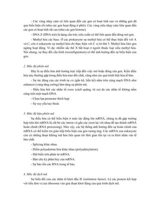 - Các vùng nhạy cảm có liên quan đến các gen có hoạt tính cao và những gen đã
qua biểu hiện rồi (như các gen hoạt động ở phôi). Các vùng siêu nhạy cảm liên quan đến
các gen có hoạt tính rất cao (như các gen histone).
- DNA Z (DNA trái) là dạng cấu trúc siêu xoắn có thể liên quan đến đóng mở gen.
- Methyl hóa các base. Ở các prokaryote sự methyl hóa có thể thực hiện đối với A
và C, còn ở eukaryote sự methyl hóa chỉ thực hiện với C vị trí thứ 5. Methyl hóa làm gen
ngừng hoạt động. Ví dụ: nhiễm sắc thể X bất hoạt ở người thuộc loại siêu methyl hóa.
Nói chung, sự thay đổi cấu hình (reconfiguration) có thể ảnh hưởng đến sự biểu hiện của
gen.
2. Mức độ phiên mã
Đây là sự điều hòa ảnh hưởng trực tiếp đến việc mở hoặc đóng của gen. Kiểu điều
hòa này thường gặp trong điều hòa trao đổi chất, cũng như các quá trình biệt hóa tế bào.
- Sự tác động của các trình tự cis (gần kề, liền kề) nằm trên cùng mạch DNA như
enhancer (vùng tăng cường) làm tăng sự phiên mã.
- Điều hòa bởi các nhân tố trans (cách quãng, từ xa) do các nhân tố không nằm
cùng trên một mạch DNA.
- Chọn lựa promoter thích hợp.
- Sự suy yếu/suy thoái.
3. Mức độ hậu phiên mã
Sự điều hòa có thể biểu hiện ở mức tác động lên mRNA, chúng ta đã gặp trường
hợp trên khi mRNA bị cắt bỏ các intron và gắn các exon lại với nhau để tạo thành mRNA
hoàn chỉnh (RNA processing). Như vậy, các hệ thống ảnh hưởng đến sự hoàn chỉnh của
mRNA có thể kiểm tra gián tiếp biểu hiện của gen tương ứng. Các mRNA của eukaryote
còn có những đoạn không mã hóa liên quan tới thời gian tồn tại và ra khỏi nhân vào tế
bào chất.
- Splicing khác nhau.
- Điểm polyadenine hóa khác nhau (polyadenylation).
- Đột biến trên phân tử mRNA.
- Bán chu kỳ phân hủy của mRNA.
- Sự bảo tồn các RNA trong tế bào.
4. Mức độ dịch mã
Sự biến đổi của các nhân tố khởi đầu IF (inititation factor). Là các protein kết hợp
với tiểu đơn vị của ribosome vào giai đoạn khởi động của quá trình dịch mã.
 