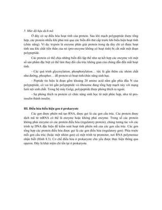 5. Mức độ hậu dịch mã
Ở đây có sự điều hòa hoạt tính của protein. Sau khi mạch polypeptide được tổng
hợp, các protein nhiều khi phải trải qua các biến đổi thứ cấp trước khi biểu hiện hoạt tính
(chức năng). Ví dụ: trypsin là enzyme phân giải protein trong dạ dày chỉ có được hoạt
tính sau khi chất tiền thân của nó (pro-enzyme không có hoạt tính) bị cắt mất một đoạn
polypeptide.
Các protein có thể chịu những biến đổi lập thể như sự kết hợp các enzyme với một
số sản phẩm đặc biệt có thể làm thay đổi cấu trúc không gian của chúng dẫn đến mất hoạt
tính.
- Các quá trình glycosylation, phosphorylation… tức là gắn thêm các nhóm chất
như đường, phosphor… để protein có hoạt tính/chức năng sinh học.
- Peptide tín hiệu là đoạn gồm khoảng 20 amino acid nằm gần phía đầu N của
polypeptide, có vai trò gắn polypeptide và ribosome đang tổng hợp mạch này với mạng
lưới nội sinh chất. Trong bộ máy Golgi, polypeptide được phóng thích ra ngoài.
- Sự phóng thích ra protein có chức năng sinh học từ một phức hợp, như từ pro-
insulin thành insulin.
III. Điều hòa biểu hiện gen ở prokaryote
Các gen được phiên mã tạo RNA, được gọi là các gen cấu trúc. Các protein được
dịch mã từ mRNA có thể là enzyme hoặc không phải enzyme. Trong số các protein
không phải enzyme có các protein điều hòa (regulatory protein), chúng tương tác với các
trình tự DNA đặc hiệu để kiểm soát hoạt tính phiên mã của các gen cấu trúc. Các gen
tổng hợp các protein điều hòa được gọi là các gen điều hòa (regulatory gen). Phía trước
mỗi gen cấu trúc (hoặc một nhóm gen) có một trình tự promoter, nơi RNA polymerase
nhận biết (Hình 8.3). Cơ chế điều hòa ở prokaryote chủ yếu được thực hiện thông qua
operon. Đây là khái niệm chỉ tồn tại ở prokaryote.
 
